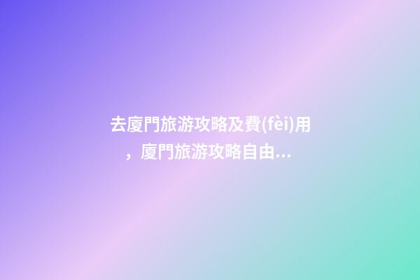 去廈門旅游攻略及費(fèi)用，廈門旅游攻略自由行最佳線路3天，3分鐘了解吃住行